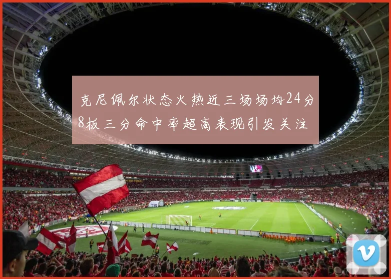 克尼佩尔状态火热近三场场均24分8板三分命中率超高表现引发关注