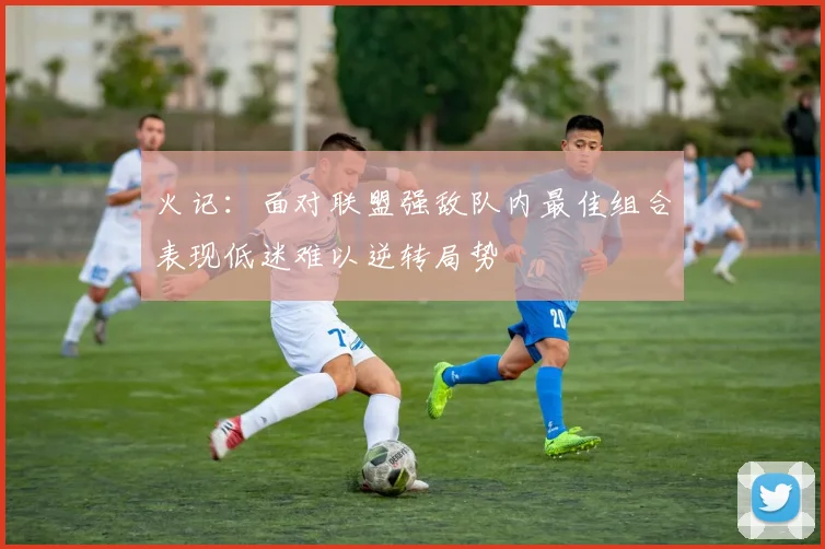 火记：面对联盟强敌队内最佳组合表现低迷难以逆转局势