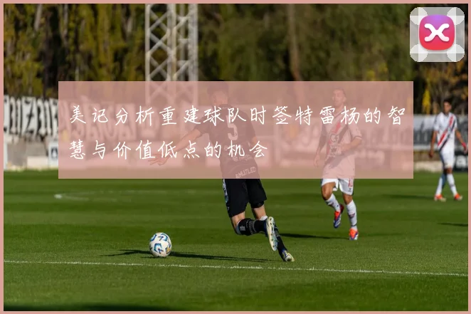 美记分析重建球队时签特雷杨的智慧与价值低点的机会
