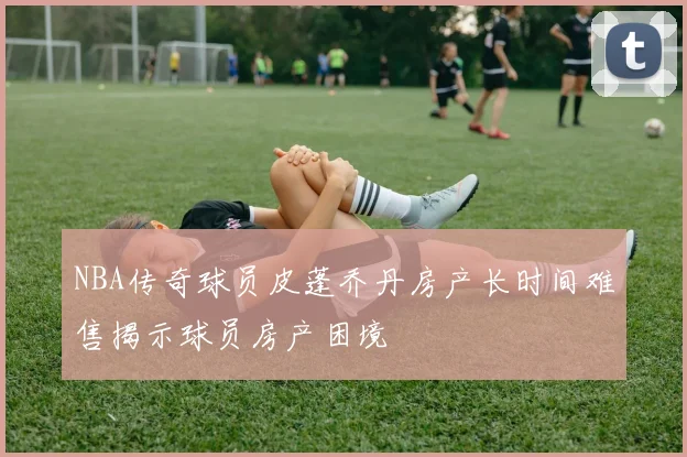 NBA传奇球员皮蓬乔丹房产长时间难售揭示球员房产困境