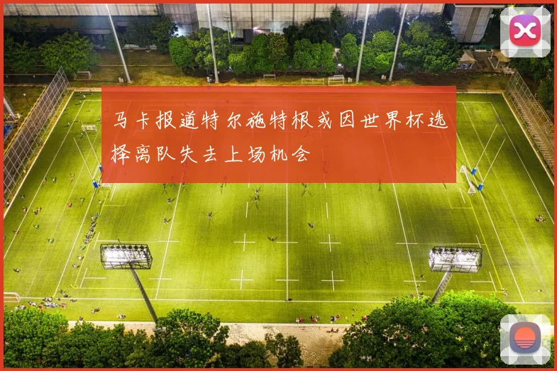 马卡报道特尔施特根或因世界杯选择离队失去上场机会