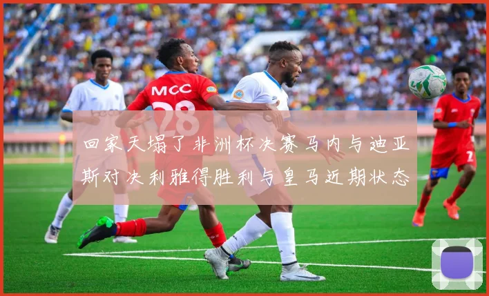 回家天塌了非洲杯决赛马内与迪亚斯对决利雅得胜利与皇马近期状态堪忧