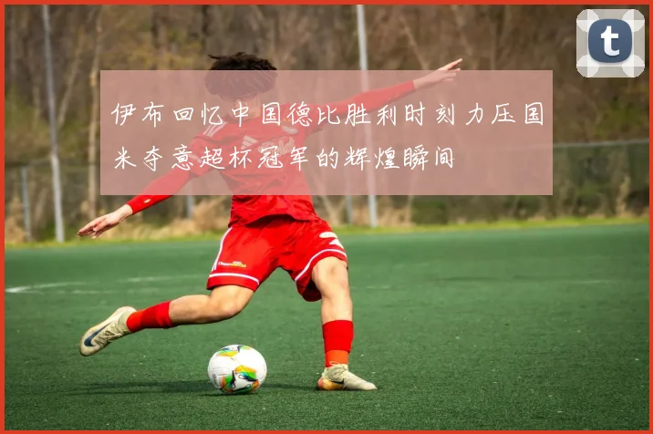 伊布回忆中国德比胜利时刻力压国米夺意超杯冠军的辉煌瞬间
