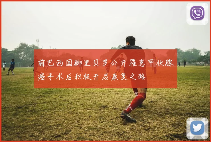 前巴西国脚里贝罗公开罹患甲状腺癌手术后积极开启康复之路