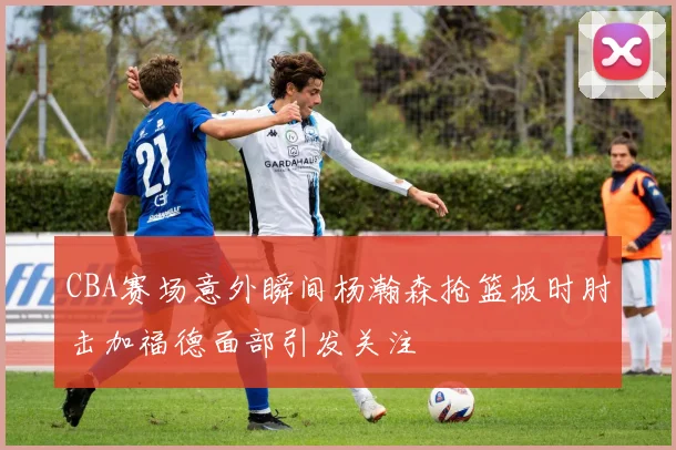 CBA赛场意外瞬间杨瀚森抢篮板时肘击加福德面部引发关注