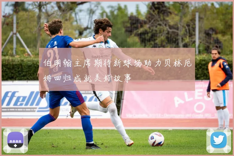 伯明翰主席期待新球场助力贝林厄姆回归成就美好故事