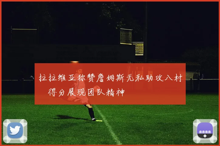拉拉维亚称赞詹姆斯无私助攻八村塁得分展现团队精神