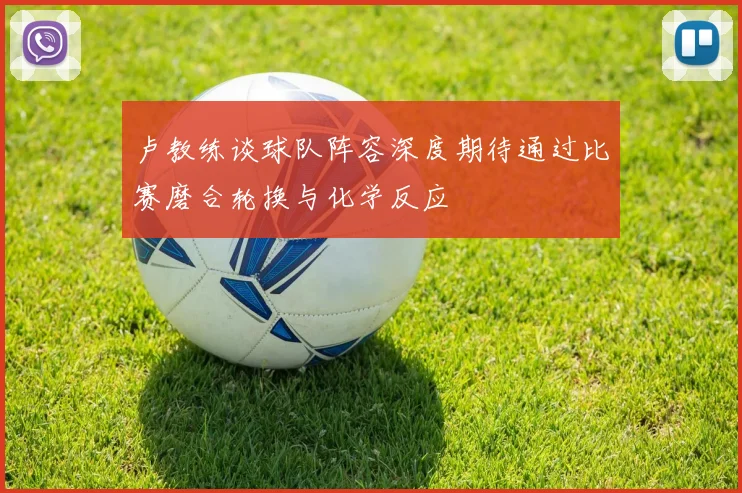 卢教练谈球队阵容深度期待通过比赛磨合轮换与化学反应