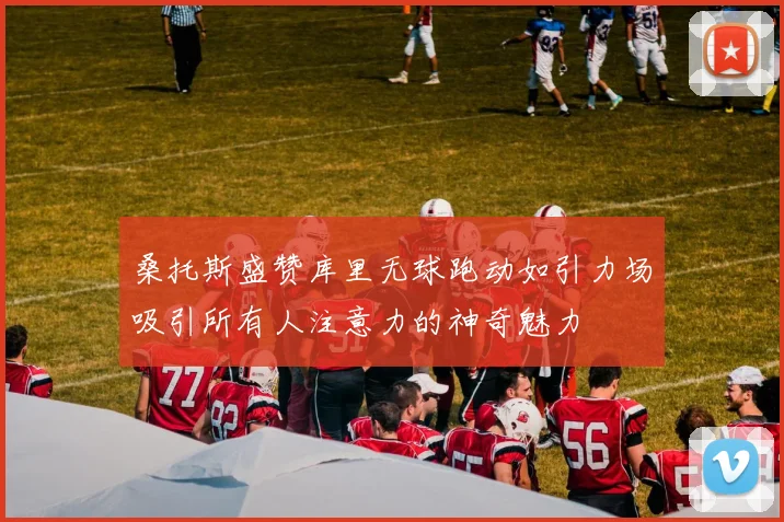 桑托斯盛赞库里无球跑动如引力场吸引所有人注意力的神奇魅力