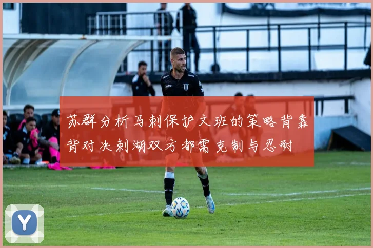 苏群分析马刺保护文班的策略背靠背对决刺湖双方都需克制与忍耐