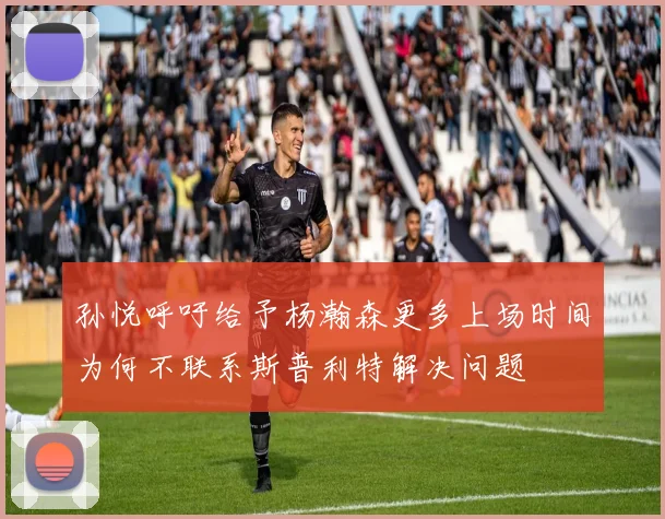 孙悦呼吁给予杨瀚森更多上场时间为何不联系斯普利特解决问题