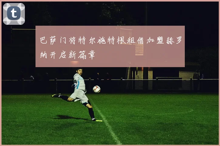 巴萨门将特尔施特根租借加盟赫罗纳开启新篇章