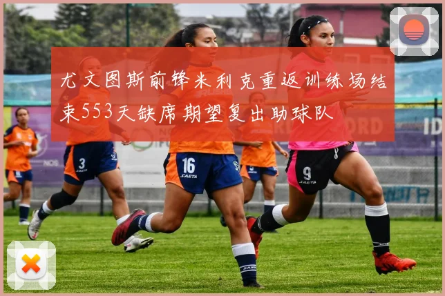 尤文图斯前锋米利克重返训练场结束553天缺席期望复出助球队