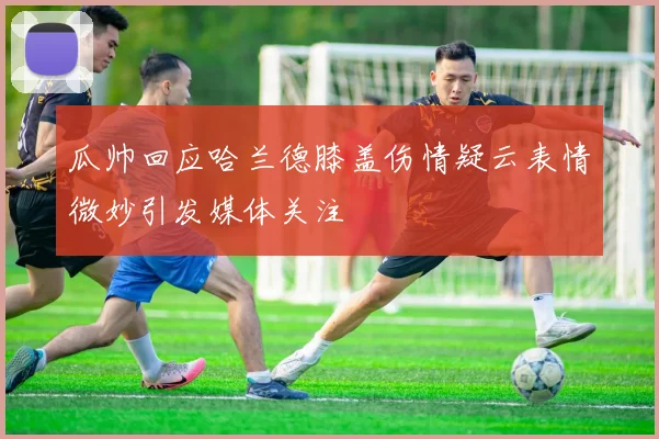 瓜帅回应哈兰德膝盖伤情疑云表情微妙引发媒体关注