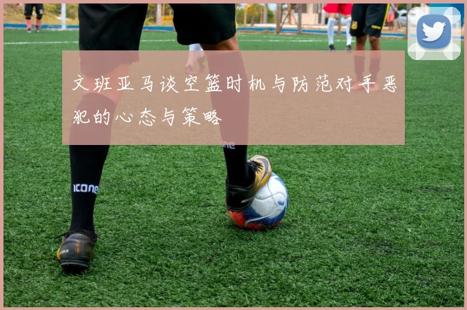 文班亚马谈空篮时机与防范对手恶犯的心态与策略