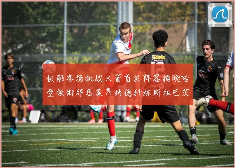 快船客场挑战火箭首发阵容揭晓哈登领衔邓恩莱昂纳德科林斯祖巴茨共战强敌