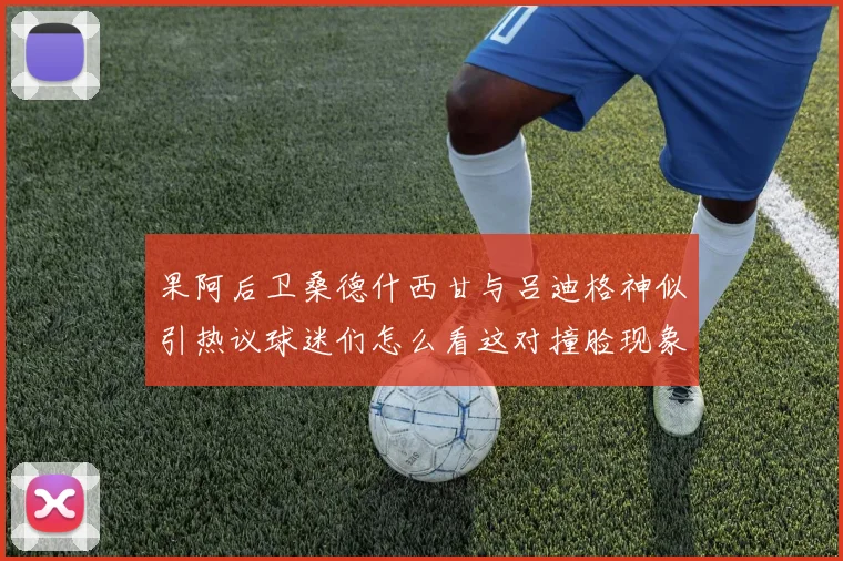 果阿后卫桑德什西甘与吕迪格神似引热议球迷们怎么看这对撞脸现象