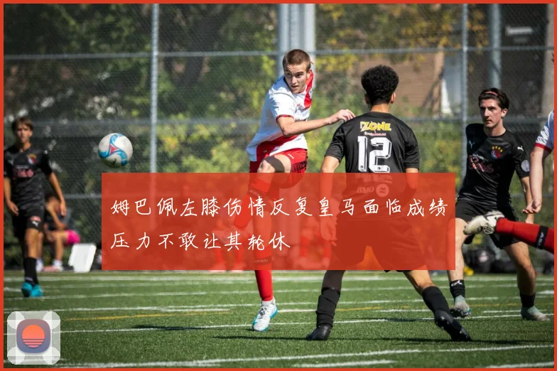 姆巴佩左膝伤情反复皇马面临成绩压力不敢让其轮休