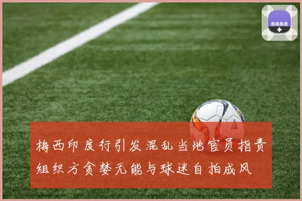 梅西印度行引发混乱当地官员指责组织方贪婪无能与球迷自拍成风