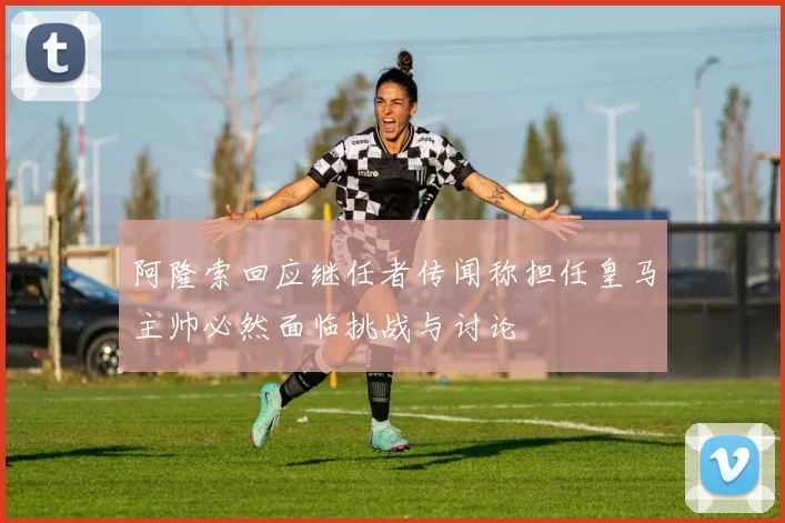 阿隆索回应继任者传闻称担任皇马主帅必然面临挑战与讨论